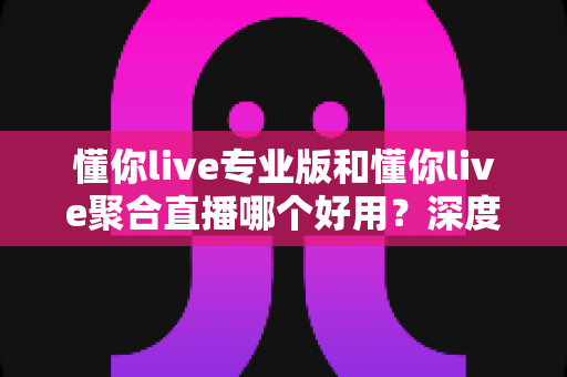 懂你live专业版和懂你live聚合直播哪个好用?深度对比评测助你选对直播神器 懂你live专业版和懂你live聚合直播哪个好用?深度对比评测助你选对直播神器