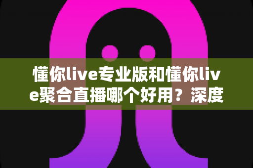 懂你live专业版和懂你live聚合直播哪个好用？深度对比评测助你选对直播神器