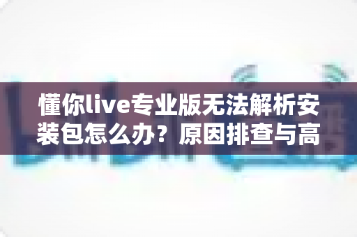 懂你live专业版无法解析安装包怎么办?原因排查与高效解决方法全攻略 懂你live专业版无法解析安装包怎么办?原因排查与高效解决方法全攻略