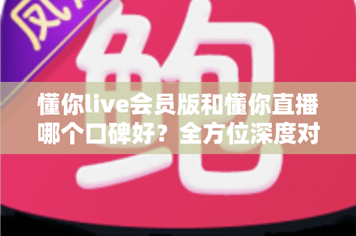 懂你live会员版和懂你直播哪个口碑好？全方位深度对比测评帮你选对平台