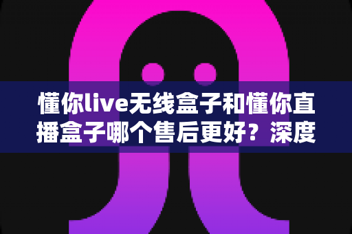 懂你live无线盒子和懂你直播盒子哪个售后更好?深度对比解析,帮你选对不踩坑 懂你live无线盒子和懂你直播盒子哪个售后更好?深度对比解析,帮你选对不踩坑
