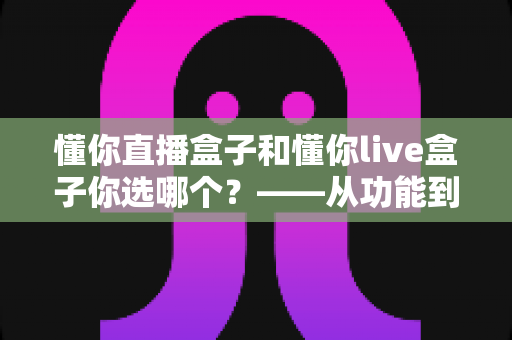 懂你直播盒子和懂你live盒子你选哪个?——从功能到价格的全方位选购指南 懂你直播盒子和懂你live盒子你选哪个?——从功能到价格的全方位选购指南