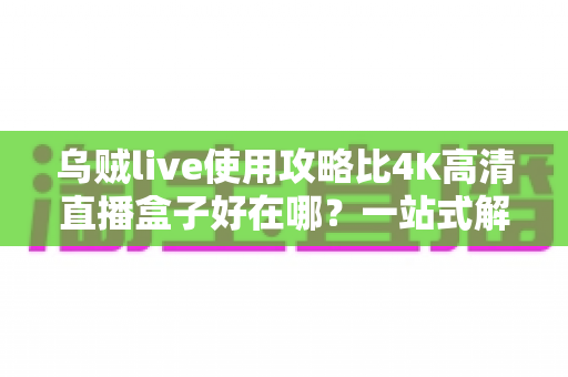 乌贼live使用攻略比4K高清直播盒子好在哪?一站式解析移动直播新体验的完整指南与选购参考 乌贼live使用攻略比4K高清直播盒子好在哪?一站式解析移动直播新体验的完整指南与选购参考