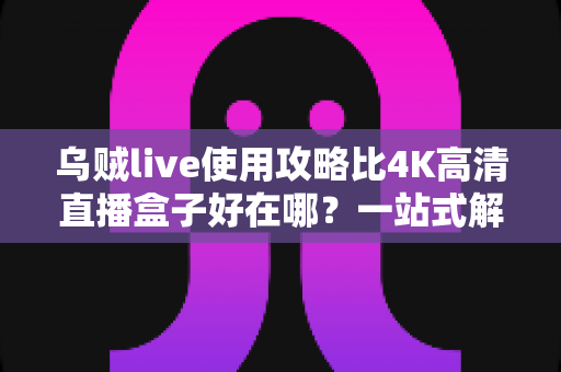 乌贼live使用攻略比4K高清直播盒子好在哪？一站式解析移动直播新体验的完整指南与选购参考
