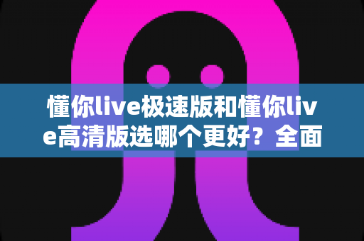 懂你live极速版和懂你live高清版选哪个更好？全面对比帮你找到最适合自己的版本