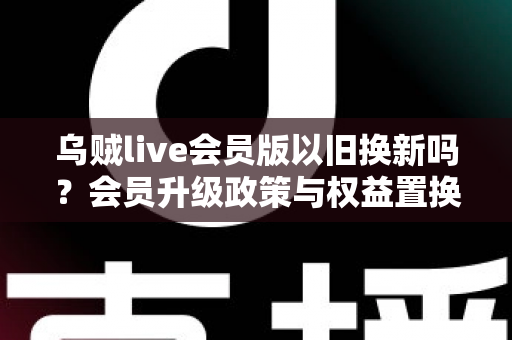 乌贼live会员版以旧换新吗?会员升级政策与权益置换全面解析 乌贼live会员版以旧换新吗?会员升级政策与权益置换全面解析