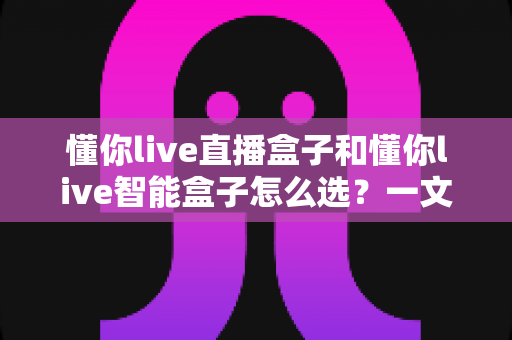 懂你live直播盒子和懂你live智能盒子怎么选？一文读懂两款盒子的差异与选购技巧