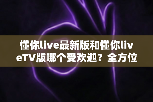 懂你live最新版和懂你liveTV版哪个受欢迎?全方位深度对比解析,助你轻松选出心仪版本 懂你live最新版和懂你liveTV版哪个受欢迎?全方位深度对比解析,助你轻松选出心仪版本