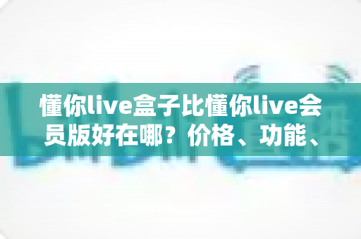 懂你live盒子比懂你live会员版好在哪？价格、功能、稳定性全方位对比解析