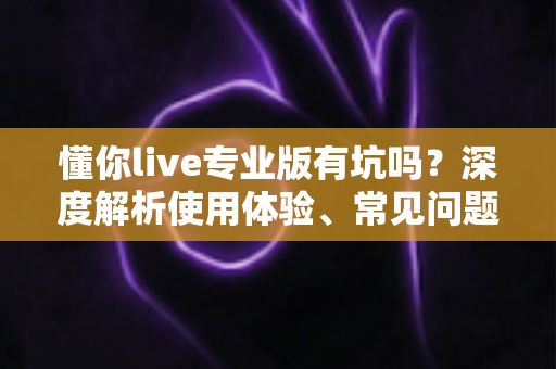 懂你live专业版有坑吗？深度解析使用体验、常见问题与避坑指南
