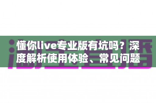 懂你live专业版有坑吗？深度解析使用体验、常见问题与避坑指南