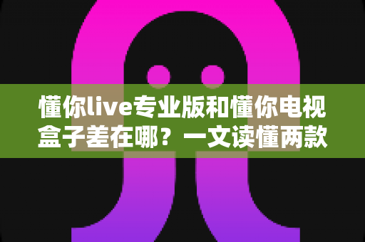 懂你live专业版和懂你电视盒子差在哪?一文读懂两款产品的核心区别与选购建议 懂你live专业版和懂你电视盒子差在哪?一文读懂两款产品的核心区别与选购建议