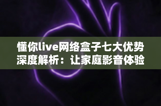 懂你live网络盒子七大优势深度解析:让家庭影音体验全面升级的明智之选 懂你live网络盒子七大优势深度解析:让家庭影音体验全面升级的明智之选