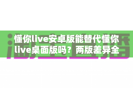 懂你live安卓版能替代懂你live桌面版吗？两版差异全解析与最优选择指南