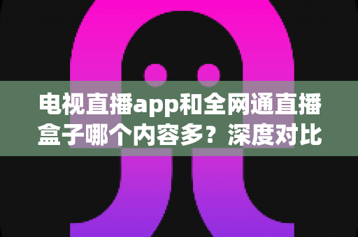 电视直播app和全网通直播盒子哪个内容多？深度对比帮你选对家庭观影方案