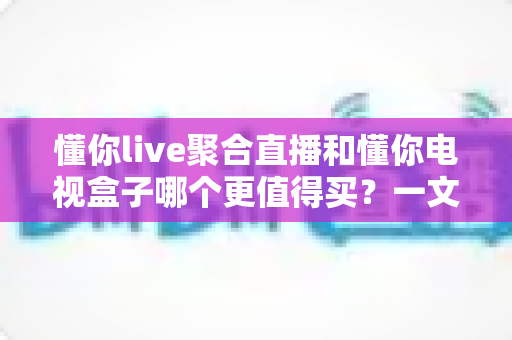 懂你live聚合直播和懂你电视盒子哪个更值得买？一文读懂差异、优缺点与选购建议