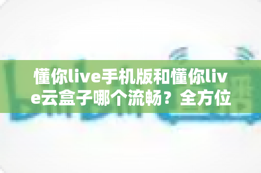 懂你live手机版和懂你live云盒子哪个流畅？全方位实测对比帮你选对观影设备