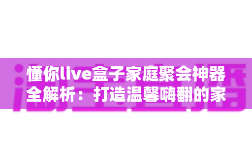 懂你live盒子家庭聚会神器全解析:打造温馨嗨翻的家庭娱乐新体验 懂你live盒子家庭聚会神器全解析:打造温馨嗨翻的家庭娱乐新体验