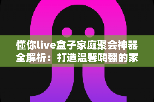 懂你live盒子家庭聚会神器全解析:打造温馨嗨翻的家庭娱乐新体验 懂你live盒子家庭聚会神器全解析:打造温馨嗨翻的家庭娱乐新体验