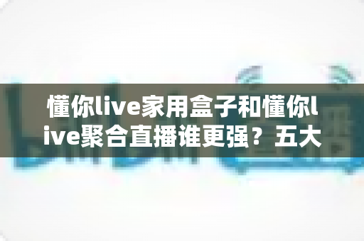 懂你live家用盒子和懂你live聚合直播谁更强?五大维度深度对比,帮你一次选对直播利器 懂你live家用盒子和懂你live聚合直播谁更强?五大维度深度对比,帮你一次选对直播利器