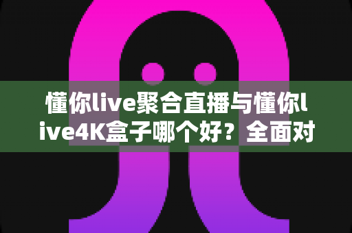 懂你live聚合直播与懂你live4K盒子哪个好?全面对比帮你选对不选贵 懂你live聚合直播与懂你live4K盒子哪个好?全面对比帮你选对不选贵
