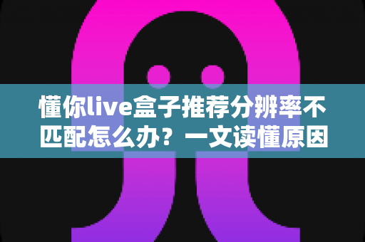 懂你live盒子推荐分辨率不匹配怎么办？一文读懂原因与全方位解决方案