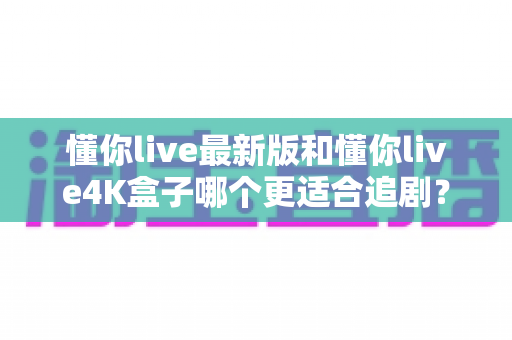懂你live最新版和懂你live4K盒子哪个更适合追剧？深度实测对比，帮你选对追剧神器不踩坑
