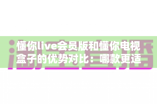 懂你live会员版和懂你电视盒子的优势对比：哪款更适合你的家庭观影需求？