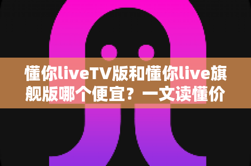 懂你liveTV版和懂你live旗舰版哪个便宜？一文读懂价格差异与选购攻略，帮你省钱不踩坑