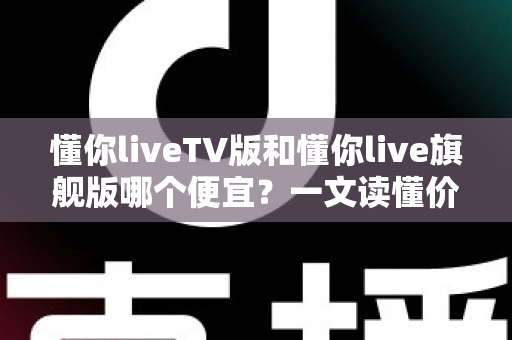 懂你liveTV版和懂你live旗舰版哪个便宜？一文读懂价格差异与选购攻略，帮你省钱不踩坑