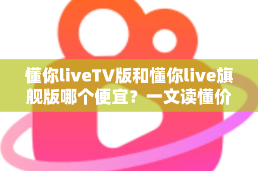 懂你liveTV版和懂你live旗舰版哪个便宜？一文读懂价格差异与选购攻略，帮你省钱不踩坑