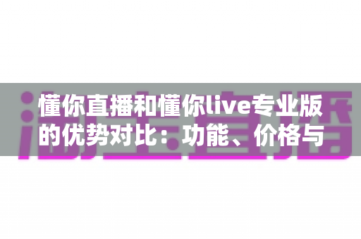 懂你直播和懂你live专业版的优势对比:功能、价格与适用场景全方位深度解析 懂你直播和懂你live专业版的优势对比:功能、价格与适用场景全方位深度解析