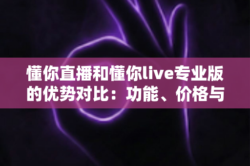 懂你直播和懂你live专业版的优势对比:功能、价格与适用场景全方位深度解析 懂你直播和懂你live专业版的优势对比:功能、价格与适用场景全方位深度解析