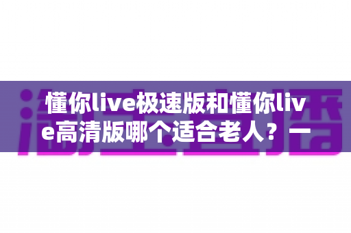 懂你live极速版和懂你live高清版哪个适合老人?一文帮爸妈选对版本 懂你live极速版和懂你live高清版哪个适合老人?一文帮爸妈选对版本