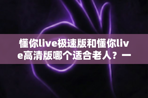 懂你live极速版和懂你live高清版哪个适合老人?一文帮爸妈选对版本 懂你live极速版和懂你live高清版哪个适合老人?一文帮爸妈选对版本