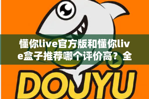 懂你live官方版和懂你live盒子推荐哪个评价高？全面对比测评帮你选出更适合的那一款
