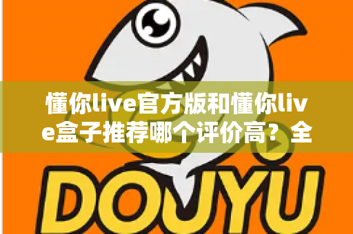 懂你live官方版和懂你live盒子推荐哪个评价高？全面对比测评帮你选出更适合的那一款