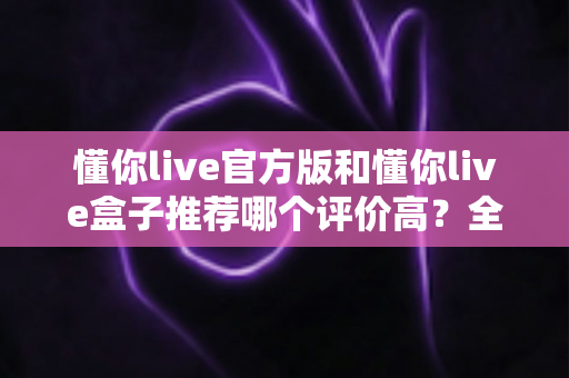 懂你live官方版和懂你live盒子推荐哪个评价高？全面对比测评帮你选出更适合的那一款
