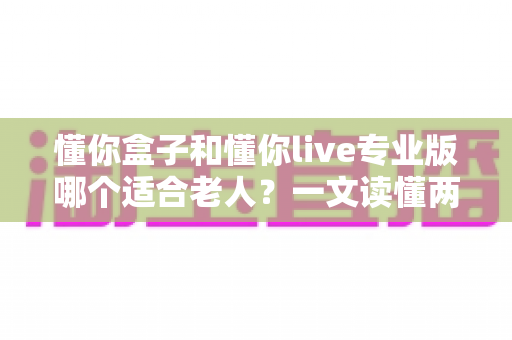 懂你盒子和懂你live专业版哪个适合老人?一文读懂两大产品差异与选购攻略 懂你盒子和懂你live专业版哪个适合老人?一文读懂两大产品差异与选购攻略