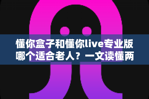 懂你盒子和懂你live专业版哪个适合老人?一文读懂两大产品差异与选购攻略 懂你盒子和懂你live专业版哪个适合老人?一文读懂两大产品差异与选购攻略