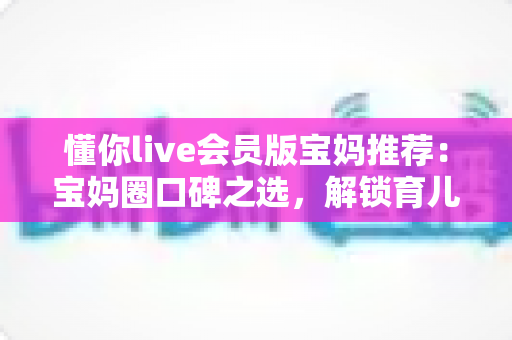 懂你live会员版宝妈推荐：宝妈圈口碑之选，解锁育儿陪伴与自我成长的双重体验