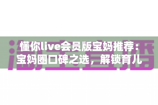 懂你live会员版宝妈推荐：宝妈圈口碑之选，解锁育儿陪伴与自我成长的双重体验
