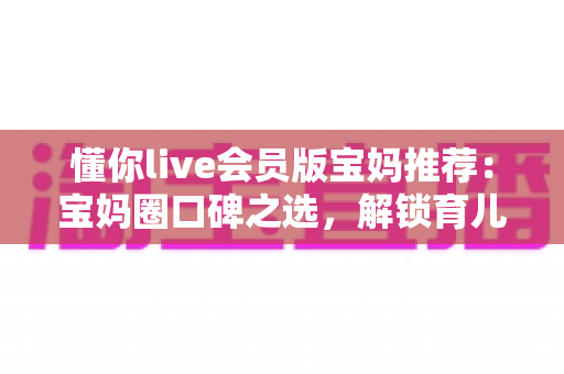 懂你live会员版宝妈推荐：宝妈圈口碑之选，解锁育儿陪伴与自我成长的双重体验