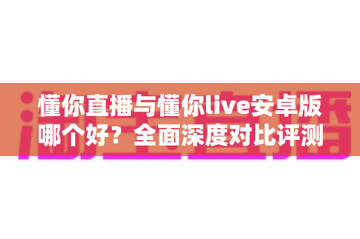 懂你直播与懂你live安卓版哪个好？全面深度对比评测，帮你轻松选出最适合的直播软件
