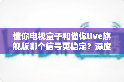 懂你电视盒子和懂你live旗舰版哪个信号更稳定?深度实测对比与选购全攻略 懂你电视盒子和懂你live旗舰版哪个信号更稳定?深度实测对比与选购全攻略