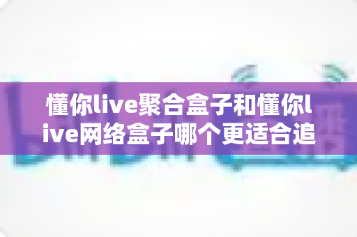 懂你live聚合盒子和懂你live网络盒子哪个更适合追剧?追剧党必看的深度对比与选购全指南 懂你live聚合盒子和懂你live网络盒子哪个更适合追剧?追剧党必看的深度对比与选购全指南