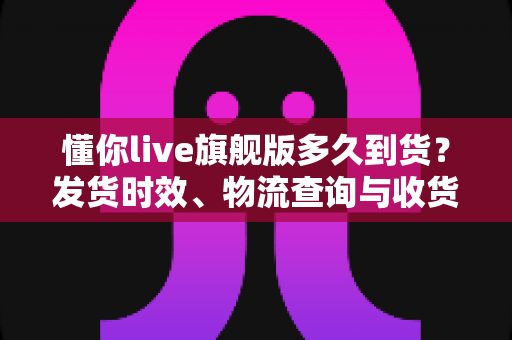 懂你live旗舰版多久到货？发货时效、物流查询与收货全攻略一文读懂