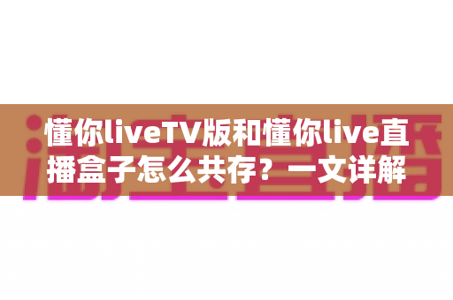 懂你liveTV版和懂你live直播盒子怎么共存？一文详解双版本安装配置与实用技巧