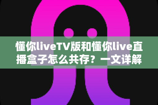 懂你liveTV版和懂你live直播盒子怎么共存？一文详解双版本安装配置与实用技巧
