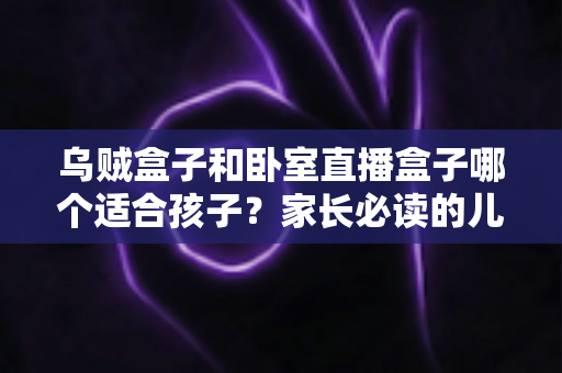 乌贼盒子和卧室直播盒子哪个适合孩子?家长必读的儿童电视盒子选购全攻略 乌贼盒子和卧室直播盒子哪个适合孩子?家长必读的儿童电视盒子选购全攻略
